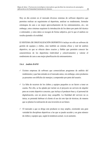 Mapa de ideas: 25 proyectos tecnológicos innovadores que faciliten las iniciativas de autoempleo.
Aplicación en la Comunidad Autónoma de Asturias
Hoy en día existen en el mercado diversos sistemas de software deportivo que
permiten realizar un seguimiento al deportista, analizar su rendimiento, formular
estrategias de cara a un mejor aprovechamiento de los entrenamientos, etc.; sin
embargo, estos sistemas requieren la introducción de los datos por parte del técnico
o entrenador, y estos datos se recogen de forma subjetiva, por lo que el análisis no
resulta ajustado a la realidad.
El SISTEMA DE DIGITALIZACIÓN DEPORTIVA incluye no sólo un software de
gestión de equipos y clubes, sino también un sistema eficaz y real de análisis
deportivo, en que se ofrecen datos exactos y fiables que permiten conocer las
características de los deportistas (individual y colectivamente) y valorar el
rendimiento de cara a una mejor planificación de entrenamientos.
5.6.4. Análisis DAFO
Existen empresas de software que comercializan programas de análisis del
rendimiento y que han entrado en el mercado antes; sin embargo, estos productos
ya presentes son difíciles de manejar y comprender por parte del usuario.
La falta de recursos de los clubes y equipos pequeños es un factor a tener en
cuenta. Por ello, se ha optado por incluir en el proyecto un servicio de alquiler
para un evento deportivo concreto, que incluye el producto base y el personal de
digitalización, con un precio muy asequible. La finalidad del servicio no es
única, se pretende habituar al cliente al uso de este tipo de técnicas, de manera
que se plantee la realización de una inversión en un futuro.
El mercado a que se dirige este producto es muy amplio, existiendo una gran
variedad de disciplinas deportivas a las que se puede acceder y un gran número
de clubes y equipos que, según la tendencia actual, va en aumento.
46
 