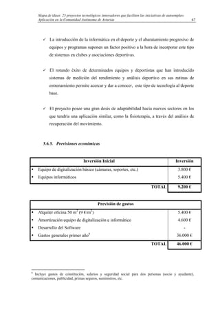 Mapa de ideas: 25 proyectos tecnológicos innovadores que faciliten las iniciativas de autoempleo.
Aplicación en la Comunidad Autónoma de Asturias
La introducción de la informática en el deporte y el abaratamiento progresivo de
equipos y programas suponen un factor positivo a la hora de incorporar este tipo
de sistemas en clubes y asociaciones deportivas.
El rotundo éxito de determinados equipos y deportistas que han introducido
sistemas de medición del rendimiento y análisis deportivo en sus rutinas de
entrenamiento permite acercar y dar a conocer, este tipo de tecnología al deporte
base.
El proyecto posee una gran dosis de adaptabilidad hacia nuevos sectores en los
que tendría una aplicación similar, como la fisioterapia, a través del análisis de
recuperación del movimiento.
5.6.5. Previsiones económicas
Inversión Inicial Inversión
Equipo de digitalización básico (cámaras, soportes, etc.)
Equipos informáticos
3.800 €
5.400 €
TOTAL 9.200 €
Previsión de gastos
Alquiler oficina 50 m2
(9 €/m2
)
Amortización equipo de digitalización e informático
Desarrollo del Software
Gastos generales primer año8
5.400 €
4.600 €
-
36.000 €
TOTAL 46.000 €
8
Incluye gastos de constitución, salarios y seguridad social para dos personas (socio y ayudante),
comunicaciones, publicidad, primas seguros, suministros, etc.
47
 