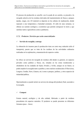 Mapa de ideas: 25 proyectos tecnológicos innovadores que faciliten las iniciativas de autoempleo.
Aplicación en la Comunidad Autónoma de Asturias
El proceso de producción es sencillo: con la ayuda de un camión, se procede a la
recogida selectiva de los residuos derivados del mantenimiento de fincas y parques
(podas, siegas, etc.) El material se deposita en las cubetas de maduración, donde
reposará a una temperatura y humedad constante. Al cabo de unas semanas, se
obtiene un sustrato ecológico y económico que permite enriquecer la tierra y que
satisface tanto a agricultores como a jardineros.
5.7.2. Productos / Servicios que serán comercializados
Servicio de recogida y entrega
La obtención de insumos para la producción tiene un coste muy reducido (sólo el
transporte), puesto que se trata de los residuos de las actividades ordinarias
realizadas en la explotación y manutención de espacios verdes.
Se ofrece un servicio de recogida de residuos allá donde se generen, en espacios
privados como jardines y fincas, etc, situadas en las zonas residenciales y
alrededores de las ciudades de Gijón, Oviedo y Avilés, aunque en un futuro, se
podrá ampliar la recogida tanto a pueblos y otros núcleos residenciales (Villaviciosa,
Langreo, Candás, Siero, Llanera, etc.) como a parques, jardines, y otros espacios de
titularidad pública.
Opcionalmente se puede incluir un servicio de entrega del producto final, asociado a
la recogida.
Compost
Estrato natural, ecológico y de alta calidad, fabricado a partir de residuos
procedentes de espacios naturales. El producto se puede presentar en diferentes
formatos (peso – litros).
49
 