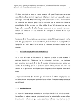 Mapa de ideas: 25 proyectos tecnológicos innovadores que faciliten las iniciativas de autoempleo.
Aplicación en la Comunidad Autónoma de Asturias
Un dato importante a tener en cuenta respecto a la creación de empresas es su
consolidación. Es evidente la importancia del esfuerzo motivador y alentador que se
realiza por parte de la Administración y demás instituciones de cara a la creación de
las empresas. Sin embargo, parece que existe algún tipo de barrera que limita la
consolidación de las mismas. Las cifras hablan de un 70% de empresas que no
llegan a los cuatro años de edad. Aunque anualmente se crea un cada vez mayor
número de empresas, el dato relevante lo configura el número de las que
desaparecen.
Las causas de la desaparición de estas empresas son múltiples, comenzando por la
falta del apoyo necesario a la consolidación, la inexistencia de un emprendedor
apropiado, etc., hasta la falta de un estudio de viabilidad previo a la creación de las
mismas.
1.3. Factores de éxito o fracaso de un proyecto
En el éxito o fracaso de un proyecto se conjugan diversos factores, internos y
externos. No sólo hace falta contar con un emprendedor motivado y con iniciativa
para garantizar la solvencia de la idea de negocio, además es necesario realizar un
estudio de mercado y prever su evolución en un futuro próximo, así como un
análisis de la oportunidad del negocio y un completo plan de empresa, entre otras
cosas.
Aunque son múltiples los factores que condicionan el futuro del proyecto, es
necesario prestar atención principalmente a dos de ellos: el emprendedor y el estudio
de viabilidad.
1.3.1. El emprendedor
La figura del emprendedor determina en parte la evolución de la idea de negocio.
Por un lado, es necesario que el promotor disponga de determinadas características
(bien innatas o adquiridas) que inciden en el desarrollo del proyecto, tales como
5
 