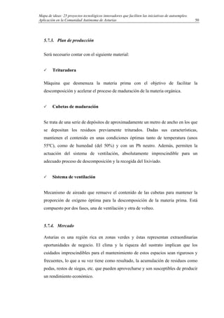 Mapa de ideas: 25 proyectos tecnológicos innovadores que faciliten las iniciativas de autoempleo.
Aplicación en la Comunidad Autónoma de Asturias
5.7.3. Plan de producción
Será necesario contar con el siguiente material:
Trituradora
Máquina que desmenuza la materia prima con el objetivo de facilitar la
descomposición y acelerar el proceso de maduración de la materia orgánica.
Cubetas de maduración
Se trata de una serie de depósitos de aproximadamente un metro de ancho en los que
se depositan los residuos previamente triturados. Dadas sus características,
mantienen el contenido en unas condiciones óptimas tanto de temperatura (unos
55ºC), como de humedad (del 50%) y con un Ph neutro. Además, permiten la
actuación del sistema de ventilación, absolutamente imprescindible para un
adecuado proceso de descomposición y la recogida del lixiviado.
Sistema de ventilación
Mecanismo de aireado que remueve el contenido de las cubetas para mantener la
proporción de oxígeno óptima para la descomposición de la materia prima. Está
compuesto por dos fases, una de ventilación y otra de volteo.
5.7.4. Mercado
Asturias es una región rica en zonas verdes y éstas representan extraordinarias
oportunidades de negocio. El clima y la riqueza del sustrato implican que los
cuidados imprescindibles para el mantenimiento de estos espacios sean rigurosos y
frecuentes, lo que a su vez tiene como resultado, la acumulación de residuos como
podas, restos de siegas, etc. que pueden aprovecharse y son susceptibles de producir
un rendimiento económico.
50
 