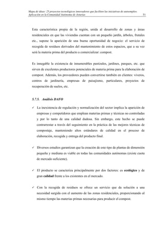 Mapa de ideas: 25 proyectos tecnológicos innovadores que faciliten las iniciativas de autoempleo.
Aplicación en la Comunidad Autónoma de Asturias
Esta característica propia de la región, unida al desarrollo de zonas y áreas
residenciales en que las viviendas cuentan con un pequeño jardín, árboles, frutales
etc., supone la aparición de una buena oportunidad de negocio: el servicio de
recogida de residuos derivados del mantenimiento de estos espacios, que a su vez
será la materia prima del producto a comercializar: compost.
Es innegable la existencia de innumerables pastizales, jardines, parques, etc. que
sirven de excelentes productores potenciales de materia prima para la elaboración de
compost. Además, los proveedores pueden convertirse también en clientes: viveros,
centros de jardinería, empresas de paisajismo, particulares, proyectos de
recuperación de suelos, etc.
5.7.5. Análisis DAFO
La inexistencia de regulación y normalización del sector implica la aparición de
empresas y competidores que emplean materias primas y técnicas no controladas
y por lo tanto de una calidad dudosa. Sin embargo, este hecho se puede
contrarrestar a través del seguimiento en la práctica de las mejores técnicas de
compostaje, manteniendo altos estándares de calidad en el proceso de
elaboración, recogida y entrega del producto final.
Diversos estudios garantizan que la creación de este tipo de plantas de dimensión
pequeña y mediana es viable en todas las comunidades autónomas (existe cuota
de mercado suficiente).
El producto se caracteriza principalmente por dos factores: es ecológico y de
gran calidad frente a los existentes en el mercado.
Con la recogida de residuos se ofrece un servicio que da solución a una
necesidad surgida con el aumento de las zonas residenciales, proporcionando al
mismo tiempo las materias primas necesarias para producir el compost.
51
 