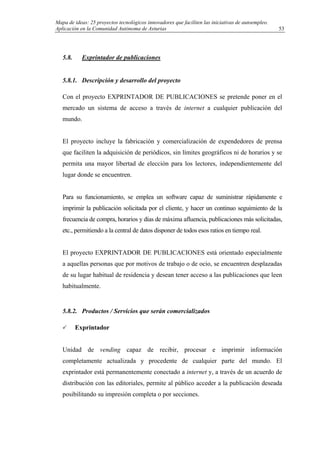 Mapa de ideas: 25 proyectos tecnológicos innovadores que faciliten las iniciativas de autoempleo.
Aplicación en la Comunidad Autónoma de Asturias
5.8. Exprintador de publicaciones
5.8.1. Descripción y desarrollo del proyecto
Con el proyecto EXPRINTADOR DE PUBLICACIONES se pretende poner en el
mercado un sistema de acceso a través de internet a cualquier publicación del
mundo.
El proyecto incluye la fabricación y comercialización de expendedores de prensa
que faciliten la adquisición de periódicos, sin límites geográficos ni de horarios y se
permita una mayor libertad de elección para los lectores, independientemente del
lugar donde se encuentren.
Para su funcionamiento, se emplea un software capaz de suministrar rápidamente e
imprimir la publicación solicitada por el cliente, y hacer un continuo seguimiento de la
frecuencia de compra, horarios y días de máxima afluencia, publicaciones más solicitadas,
etc., permitiendo a la central de datos disponer de todos esos ratios en tiempo real.
El proyecto EXPRINTADOR DE PUBLICACIONES está orientado especialmente
a aquellas personas que por motivos de trabajo o de ocio, se encuentren desplazadas
de su lugar habitual de residencia y desean tener acceso a las publicaciones que leen
habitualmente.
5.8.2. Productos / Servicios que serán comercializados
Exprintador
Unidad de vending capaz de recibir, procesar e imprimir información
completamente actualizada y procedente de cualquier parte del mundo. El
exprintador está permanentemente conectado a internet y, a través de un acuerdo de
distribución con las editoriales, permite al público acceder a la publicación deseada
posibilitando su impresión completa o por secciones.
53
 