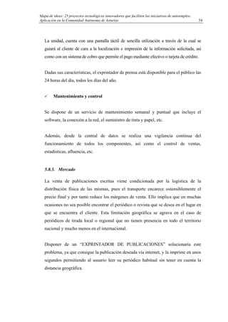 Mapa de ideas: 25 proyectos tecnológicos innovadores que faciliten las iniciativas de autoempleo.
Aplicación en la Comunidad Autónoma de Asturias
La unidad, cuenta con una pantalla táctil de sencilla utilización a través de la cual se
guiará al cliente de cara a la localización e impresión de la información solicitada, así
como con un sistema de cobro que permite el pago mediante efectivo o tarjeta de crédito.
Dadas sus características, el exprintador de prensa está disponible para el público las
24 horas del día, todos los días del año.
Mantenimiento y control
Se dispone de un servicio de mantenimiento semanal y puntual que incluye el
software, la conexión a la red, el suministro de tinta y papel, etc.
Además, desde la central de datos se realiza una vigilancia continua del
funcionamiento de todos los componentes, así como el control de ventas,
estadísticas, afluencia, etc.
5.8.3. Mercado
La venta de publicaciones escritas viene condicionada por la logística de la
distribución física de las mismas, pues el transporte encarece ostensiblemente el
precio final y por tanto reduce los márgenes de venta. Ello implica que en muchas
ocasiones no sea posible encontrar el periódico o revista que se desea en el lugar en
que se encuentra el cliente. Esta limitación geográfica se agrava en el caso de
periódicos de tirada local o regional que no tienen presencia en todo el territorio
nacional y mucho menos en el internacional.
Disponer de un “EXPRINTADOR DE PUBLICACIONES” solucionaría este
problema, ya que consigue la publicación deseada vía internet, y la imprime en unos
segundos permitiendo al usuario leer su periódico habitual sin tener en cuenta la
distancia geográfica.
54
 