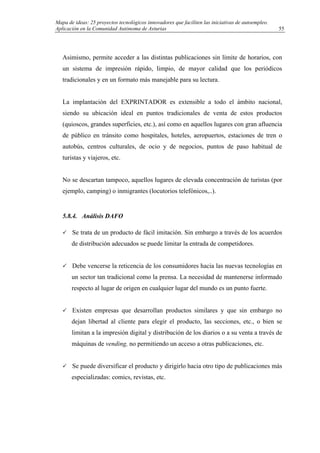 Mapa de ideas: 25 proyectos tecnológicos innovadores que faciliten las iniciativas de autoempleo.
Aplicación en la Comunidad Autónoma de Asturias
Asimismo, permite acceder a las distintas publicaciones sin límite de horarios, con
un sistema de impresión rápido, limpio, de mayor calidad que los periódicos
tradicionales y en un formato más manejable para su lectura.
La implantación del EXPRINTADOR es extensible a todo el ámbito nacional,
siendo su ubicación ideal en puntos tradicionales de venta de estos productos
(quioscos, grandes superficies, etc.), así como en aquellos lugares con gran afluencia
de público en tránsito como hospitales, hoteles, aeropuertos, estaciones de tren o
autobús, centros culturales, de ocio y de negocios, puntos de paso habitual de
turistas y viajeros, etc.
No se descartan tampoco, aquellos lugares de elevada concentración de turistas (por
ejemplo, camping) o inmigrantes (locutorios telefónicos,..).
5.8.4. Análisis DAFO
Se trata de un producto de fácil imitación. Sin embargo a través de los acuerdos
de distribución adecuados se puede limitar la entrada de competidores.
Debe vencerse la reticencia de los consumidores hacia las nuevas tecnologías en
un sector tan tradicional como la prensa. La necesidad de mantenerse informado
respecto al lugar de origen en cualquier lugar del mundo es un punto fuerte.
Existen empresas que desarrollan productos similares y que sin embargo no
dejan libertad al cliente para elegir el producto, las secciones, etc., o bien se
limitan a la impresión digital y distribución de los diarios o a su venta a través de
máquinas de vending, no permitiendo un acceso a otras publicaciones, etc.
Se puede diversificar el producto y dirigirlo hacia otro tipo de publicaciones más
especializadas: comics, revistas, etc.
55
 