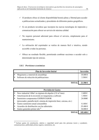 Mapa de ideas: 25 proyectos tecnológicos innovadores que faciliten las iniciativas de autoempleo.
Aplicación en la Comunidad Autónoma de Asturias
El producto ofrece al cliente disponibilidad horaria plena y libertad para acceder
a publicaciones actualizadas y procedentes de diferentes puntos geográficos.
Es un producto novedoso que incorpora las nuevas tecnologías de impresión y
comunicación para ofrecer un servicio de máxima calidad.
No requiere personal adicional para ofrecer el servicio, simplemente para el
mantenimiento.
La utilización del exprintador se realiza de manera fácil e intuitiva, siendo
accesible a todas las personas.
Ofrece un resultado flexible, permitiendo combinar secciones o acceder solo a
determinado tipo de noticias.
5.8.5. Previsiones económicas
Plan de Inversión Inicial Inversión
Maquinaria y material de ensamblaje
Software de selección de publicaciones
18.000 €
3.500 €
TOTAL 21.500 €
Previsión de Gastos
Nave industrial 100m2
en régimen de alquiler (2 € m2
/mes)
Amortización de la inversión en maquinaria y software
Suministro componentes EXPRINTADOR
(procesador, pantalla táctil, sistema de impresión láser, carcasa, etc.)
Gastos suministro anual consumibles
Acuerdos de distribución con las editoriales
Gastos generales primer año10
2.400 €
1.500 €
24.000€
8.100 €
35.400 €
34.000 €
TOTAL 105.400 €
10
Incluye gastos de constitución, salarios y seguridad social para dos personas (socio y ayudante),
comunicaciones, publicidad, primas seguros, suministros, etc.
56
 