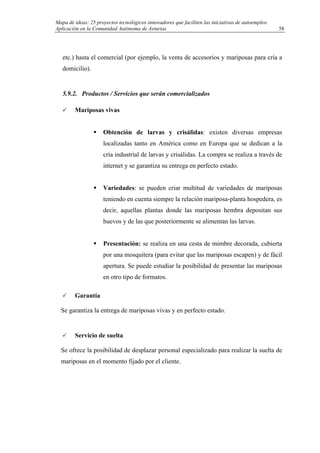 Mapa de ideas: 25 proyectos tecnológicos innovadores que faciliten las iniciativas de autoempleo.
Aplicación en la Comunidad Autónoma de Asturias
etc.) hasta el comercial (por ejemplo, la venta de accesorios y mariposas para cría a
domicilio).
5.9.2. Productos / Servicios que serán comercializados
Mariposas vivas
Obtención de larvas y crisálidas: existen diversas empresas
localizadas tanto en América como en Europa que se dedican a la
cría industrial de larvas y crisálidas. La compra se realiza a través de
internet y se garantiza su entrega en perfecto estado.
Variedades: se pueden criar multitud de variedades de mariposas
teniendo en cuenta siempre la relación mariposa-planta hospedera, es
decir, aquellas plantas donde las mariposas hembra depositan sus
huevos y de las que posteriormente se alimentan las larvas.
Presentación: se realiza en una cesta de mimbre decorada, cubierta
por una mosquitera (para evitar que las mariposas escapen) y de fácil
apertura. Se puede estudiar la posibilidad de presentar las mariposas
en otro tipo de formatos.
Garantía
Se garantiza la entrega de mariposas vivas y en perfecto estado.
Servicio de suelta
Se ofrece la posibilidad de desplazar personal especializado para realizar la suelta de
mariposas en el momento fijado por el cliente.
58
 