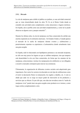 Mapa de ideas: 25 proyectos tecnológicos innovadores que faciliten las iniciativas de autoempleo.
Aplicación en la Comunidad Autónoma de Asturias
5.9.3. Mercado
La cría de mariposas para exhibir al público en jardines, es una actividad comercial
que se viene desarrollando desde los años 70. Es en el Reino Unido donde se
extendió esta actividad como complemento a otras atracciones o lugares turísticos.
En España, aún se perfila como una actividad complementaria, y como tal se puede
observar en algunos zoos y parques naturales11
.
Durante los últimos años, la cría de mariposas con fines comerciales ha sufrido una
enorme expansión en el continente americano. En Estados Unidos y Canadá aparece
el mercado de la suelta de mariposas durante eventos y celebraciones y
posteriormente exportan su experiencia a Latinoamérica donde actualmente tiene
una gran acogida.
En España, todo lo relacionado con lepidópteros pertenece a un mercado incipiente,
no sólo son muy pocos los lugares en que se exhiben mariposas, sino que tampoco
está desarrollada la cría con fines comerciales, de forma que los amantes de las
mariposas, coleccionistas e incluso los mariposarios de exhibición se ven obligados
a recurrir a mercados extranjeros para renovar sus existencias.
Últimamente, la organización de diferentes eventos sociales está adquiriendo gran
importancia. Son varios los sectores involucrados en este tipo de celebraciones como
el textil, la decoración floral, la restauración, los regalos y detalles, etc. A esto se
añade que cada vez se exige un mayor grado de innovación en los productos y
servicios que se ofrecen. Es por ello que, una idea tan novedosa como la “suelta de
mariposas vivas” puede tener una gran acogida como producto en sí mismo y como
toque exótico complementario a otro.
11
Polinario del Parque Biológico de Madrid, el Butterflies Center, el Mariposario del Drago, el Parque de
Mariposas de Elche, el Butterfly Park, la Casa de las Mariposas de Santillana del Mar, etc.
59
 