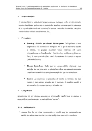 Mapa de ideas: 25 proyectos tecnológicos innovadores que faciliten las iniciativas de autoempleo.
Aplicación en la Comunidad Autónoma de Asturias
Perfil del cliente
El cliente objetivo, serán tanto las personas que participan en los eventos sociales
(novios, familiares, amigos, etc.), como todas aquellas empresas que forman parte
de la organización de dichos eventos (floristerías, comercios de detalles y regalos,
confección de vestidos de ceremonia, etc.).
Proveedores
Larvas y crisálidas para la cría de mariposas. En España no existen
empresas de cría industrial de mariposas por lo que es necesario recurrir
a internet. Se pueden encontrar varias empresas del sector
principalmente en Gran Bretaña y América. Los pedidos se realizan on-
line y la entrega se efectúa a través de empresas de transporte urgente
(máximo dos días).
Plantas hospederas. Dado que es imprescindible relacionar cada
variedad de mariposa con su planta hospedera, es necesario contactar
con viveros especializados en plantas tropicales que las suministren.
Cestas: Las mariposas se presentan al cliente en formatos de fácil
manejo y que además abundan en el mercado. Se pueden adquirir a
artesanos locales, comercios especializados, etc.
Competencia
Actualmente no hay ninguna empresa en el mercado español que se dedique a
comercializar mariposas para la realización de “sueltas”.
5.9.4. Análisis DAFO
Aunque hoy día no existe competencia, es posible que los mariposarios de
exhibición orienten sus instalaciones hacia objetivos comerciales similares.
60
 
