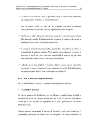 Mapa de ideas: 25 proyectos tecnológicos innovadores que faciliten las iniciativas de autoempleo.
Aplicación en la Comunidad Autónoma de Asturias
El producto son animales vivos, lo que añade riesgo al ser necesario un mínimo
de conocimientos respecto a su cría y tratamiento.
Por la misma razón, se trata de un producto estacional, relacionado
directamente con los periodos de cría y reproducción de las mariposas.
Por lo que se refiere a la comercialización, las sueltas en acontecimientos al aire
libre dependen mucho de la climatología; no ocurre lo mismo, si los actos se
desarrollan en el interior de recintos climatizados.
El proyecto responde a la necesidad de aportar ideas innovadoras en torno a la
organización de eventos sociales. Al no existir competidores en el sector, el
proyecto se confirma como una gran oportunidad de negocio ya que tiene
asociada una inversión mínima y un riesgo muy reducido.
Además, es posible ampliar el mercado objetivo hacia nuevos segmentos,
orientando el proyecto hacia un formato más cultural, no sólo dedicado a la cría
de mariposas para “sueltas” sino también para su exhibición.
5.9.5. Plan de producción e infraestructuras
Para la realización del proyecto es necesario construir dos invernaderos.
Invernadero principal
En éste se localizan los lepidópteros en sus diferentes estadios (larva, crisálida y
mariposa) así como las diversas plantas que les sirven de alimento teniendo en
cuenta que a cada variedad de lepidóptero se le asocia generalmente un tipo de
planta hospedera.
Además, durante los períodos de escasez de floración, es necesario instalar en el
invernadero comederos adicionales para las mariposas. En dichos comederos se
61
 