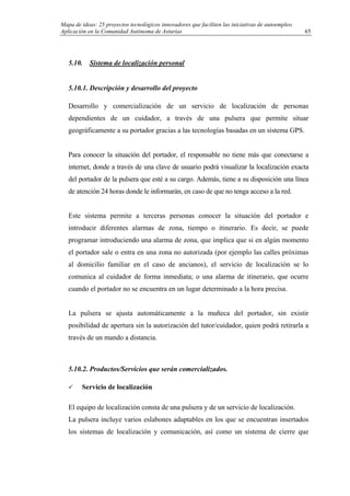 Mapa de ideas: 25 proyectos tecnológicos innovadores que faciliten las iniciativas de autoempleo.
Aplicación en la Comunidad Autónoma de Asturias
5.10. Sistema de localización personal
5.10.1. Descripción y desarrollo del proyecto
Desarrollo y comercialización de un servicio de localización de personas
dependientes de un cuidador, a través de una pulsera que permite situar
geográficamente a su portador gracias a las tecnologías basadas en un sistema GPS.
Para conocer la situación del portador, el responsable no tiene más que conectarse a
internet, donde a través de una clave de usuario podrá visualizar la localización exacta
del portador de la pulsera que esté a su cargo. Además, tiene a su disposición una línea
de atención 24 horas donde le informarán, en caso de que no tenga acceso a la red.
Este sistema permite a terceras personas conocer la situación del portador e
introducir diferentes alarmas de zona, tiempo o itinerario. Es decir, se puede
programar introduciendo una alarma de zona, que implica que si en algún momento
el portador sale o entra en una zona no autorizada (por ejemplo las calles próximas
al domicilio familiar en el caso de ancianos), el servicio de localización se lo
comunica al cuidador de forma inmediata; o una alarma de itinerario, que ocurre
cuando el portador no se encuentra en un lugar determinado a la hora precisa.
La pulsera se ajusta automáticamente a la muñeca del portador, sin existir
posibilidad de apertura sin la autorización del tutor/cuidador, quien podrá retirarla a
través de un mando a distancia.
5.10.2. Productos/Servicios que serán comercializados.
Servicio de localización
El equipo de localización consta de una pulsera y de un servicio de localización.
La pulsera incluye varios eslabones adaptables en los que se encuentran insertados
los sistemas de localización y comunicación, así como un sistema de cierre que
65
 