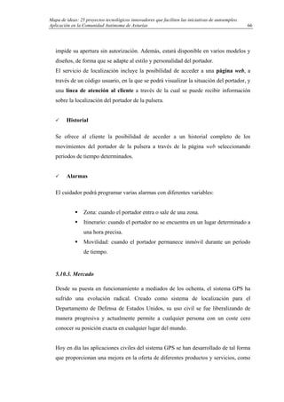 Mapa de ideas: 25 proyectos tecnológicos innovadores que faciliten las iniciativas de autoempleo.
Aplicación en la Comunidad Autónoma de Asturias
impide su apertura sin autorización. Además, estará disponible en varios modelos y
diseños, de forma que se adapte al estilo y personalidad del portador.
El servicio de localización incluye la posibilidad de acceder a una página web, a
través de un código usuario, en la que se podrá visualizar la situación del portador, y
una línea de atención al cliente a través de la cual se puede recibir información
sobre la localización del portador de la pulsera.
Historial
Se ofrece al cliente la posibilidad de acceder a un historial completo de los
movimientos del portador de la pulsera a través de la página web seleccionando
períodos de tiempo determinados.
Alarmas
El cuidador podrá programar varias alarmas con diferentes variables:
Zona: cuando el portador entra o sale de una zona.
Itinerario: cuando el portador no se encuentra en un lugar determinado a
una hora precisa.
Movilidad: cuando el portador permanece inmóvil durante un período
de tiempo.
5.10.3. Mercado
Desde su puesta en funcionamiento a mediados de los ochenta, el sistema GPS ha
sufrido una evolución radical. Creado como sistema de localización para el
Departamento de Defensa de Estados Unidos, su uso civil se fue liberalizando de
manera progresiva y actualmente permite a cualquier persona con un coste cero
conocer su posición exacta en cualquier lugar del mundo.
Hoy en día las aplicaciones civiles del sistema GPS se han desarrollado de tal forma
que proporcionan una mejora en la oferta de diferentes productos y servicios, como
66
 