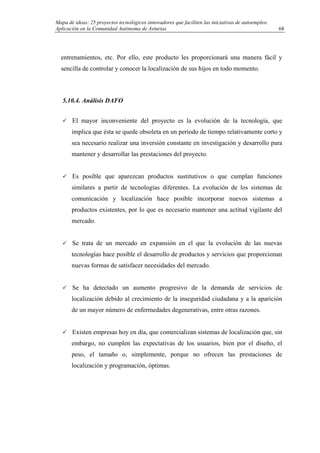 Mapa de ideas: 25 proyectos tecnológicos innovadores que faciliten las iniciativas de autoempleo.
Aplicación en la Comunidad Autónoma de Asturias
entrenamientos, etc. Por ello, este producto les proporcionará una manera fácil y
sencilla de controlar y conocer la localización de sus hijos en todo momento.
5.10.4. Análisis DAFO
El mayor inconveniente del proyecto es la evolución de la tecnología, que
implica que ésta se quede obsoleta en un periodo de tiempo relativamente corto y
sea necesario realizar una inversión constante en investigación y desarrollo para
mantener y desarrollar las prestaciones del proyecto.
Es posible que aparezcan productos sustitutivos o que cumplan funciones
similares a partir de tecnologías diferentes. La evolución de los sistemas de
comunicación y localización hace posible incorporar nuevos sistemas a
productos existentes, por lo que es necesario mantener una actitud vigilante del
mercado.
Se trata de un mercado en expansión en el que la evolución de las nuevas
tecnologías hace posible el desarrollo de productos y servicios que proporcionan
nuevas formas de satisfacer necesidades del mercado.
Se ha detectado un aumento progresivo de la demanda de servicios de
localización debido al crecimiento de la inseguridad ciudadana y a la aparición
de un mayor número de enfermedades degenerativas, entre otras razones.
Existen empresas hoy en día, que comercializan sistemas de localización que, sin
embargo, no cumplen las expectativas de los usuarios, bien por el diseño, el
peso, el tamaño o, simplemente, porque no ofrecen las prestaciones de
localización y programación, óptimas.
68
 