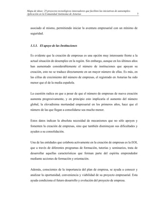 Mapa de ideas: 25 proyectos tecnológicos innovadores que faciliten las iniciativas de autoempleo.
Aplicación en la Comunidad Autónoma de Asturias
asociado al mismo, permitiendo iniciar la aventura empresarial con un mínimo de
seguridad.
1.3.3. El apoyo de las Instituciones
Es evidente que la creación de empresas es una opción muy interesante frente a la
actual situación de desempleo en la región. Sin embargo, aunque en los últimos años
han aumentado considerablemente el número de instituciones que apoyan su
creación, esto no se traduce directamente en un mayor número de ellas. Es más, en
las cifras de crecimiento del número de empresas, el registrado en Asturias ha sido
menor que el de la media española.
La cuestión radica en que a pesar de que el número de empresas de nueva creación
aumenta progresivamente, y en principio esto implicaría el aumento del número
global, la elevadísima mortandad empresarial en los primeros años, hace que el
número de las que llegan a consolidarse sea mucho menor.
Estos datos indican la absoluta necesidad de mecanismos que no sólo apoyen y
fomenten la creación de empresas, sino que también disminuyan sus dificultades y
ayuden a su consolidación.
Una de las entidades que colabora activamente en la creación de empresas es la EOI,
que a través de diferentes programas de formación, tutorías y seminarios, trata de
desarrollar aquellas características que forman parte del espíritu emprendedor
mediante acciones de formación y orientación.
Además, conscientes de la importancia del plan de empresa, se ayuda a conocer y
analizar la oportunidad, conveniencia y viabilidad de su proyecto empresarial. Esta
ayuda condiciona el futuro desarrollo y evolución del proyecto de empresa.
7
 