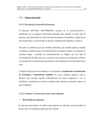 Mapa de ideas: 25 proyectos tecnológicos innovadores que faciliten las iniciativas de autoempleo.
Aplicación en la Comunidad Autónoma de Asturias
5.11. Pintura bactericida
5.11.1. Descripción y desarrollo del proyecto
El proyecto PINTURA BACTERICIDA consiste en la comercialización y
distribución de un producto bactericida diseñado para incluirlo en todo tipo de
pinturas y que desarrolla sus efectos de manera progresiva limitando la aparición de
microorganismos y manteniendo un entorno completamente higiénico y aséptico.
Para ello, se colaborará con dos entidades diferentes, por un lado empresas situadas
en Irlanda y Australia, que ya han desarrollado un producto similar y con quienes es
necesario llegar a acuerdos de comercialización en España; por otro lado la
Universidad de Oviedo, para que a través de un acuerdo de investigación, colabore
en el desarrollo y la adecuación del producto a las condiciones microbiológicas de la
zona.
El objetivo del proyecto es introducir en el mercado el resultado de la combinación
de tecnología y conocimiento científico, de cara a producir pinturas, colas y
barnices que incluyan agentes antibacterianos de efecto progresivo y así se
contribuya a mantener los niveles de higiene más estrictos en aquellos lugares en
que se apliquen.
5.11.2. Productos / Servicios que serán comercializados.
Bactericida para pinturas
Se trata de comercializar un aditivo para pinturas de todo tipo, que desarrolla sus
efectos una vez realizada la aplicación de la misma.
70
 