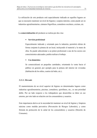 Mapa de ideas: 25 proyectos tecnológicos innovadores que faciliten las iniciativas de autoempleo.
Aplicación en la Comunidad Autónoma de Asturias
La utilización de este producto está especialmente indicada en aquellos lugares en
que es necesario mantener un nivel de higiene y asepsia máximo, como puede ser en
industrias agroalimentarias, cámaras frigoríficas, comedores escolares, cocinas, etc.
La comercialización del producto se realiza por dos vías:
Servicio profesional
Especialmente indicado y orientado para la industria; permitirá ofertar de
forma conjunta la pintura de un local, incluyendo el material y la mano de
obra. Se puede subcontratar a un pintor profesional o uno de los socios con
conocimientos adecuados, podría realizar el trabajo.
Uso doméstico
Se comercializará en pequeñas cantidades, orientando la venta hacia el
público en general, por ejemplo para la pintura del interior de viviendas
(habitación de los niños, cuartos de baño, etc.).
5.11.3. Mercado
El mantenimiento de un nivel superior de higiene en determinados lugares como
industrias agroalimentarias, piscinas, comedores, quirófanos, etc., es una prioridad
doble. Por un lado respecto a los trabajadores que desarrollan su labor en ese
entorno, por otro lado en relación con los consumidores y usuarios.
Esta importancia deriva en la necesidad de mantener un nivel de higiene y limpieza
máxima como medida preventiva (Prevención de Riesgos Laborales), y como
fórmula de protección de la salud de los consumidores y usuarios (Derecho de
Consumo).
71
 