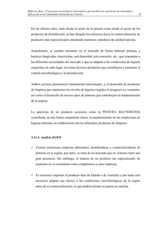 Mapa de ideas: 25 proyectos tecnológicos innovadores que faciliten las iniciativas de autoempleo.
Aplicación en la Comunidad Autónoma de Asturias
En los últimos años, tanto desde el sector de la pintura como desde el sector de los
productos de desinfección, se han dirigido los esfuerzos hacia la comercialización de
productos más especializados intentando mantener estándares de calidad máxima.
Actualmente, se pueden encontrar en el mercado de forma habitual pinturas y
barnices fungicidas, insecticidas, anti-humedad, anti-corrosión, etc., que responden a
las diferentes necesidades del mercado y que se adaptan a las condiciones de higiene
requeridas en cada lugar, así como diversos productos que contribuyen a mantener el
control microbiológico y la desinfección.
Ambos sectores permanecen íntimamente relacionados, y el desarrollo de productos
de limpieza que mantienen los niveles de higiene exigidos es progresivo y constante,
así como el desarrollo de nuevos tipos de pinturas que contribuyen al mantenimiento
de la asepsia.
La aparición de un producto accesorio como la PINTURA BACTERICIDA
contribuirá, de una forma sumamente eficaz, al mantenimiento de las condiciones de
higiene máximas en colaboración con los diferentes productos de limpieza.
5.11.4. Análisis DAFO
Existen numerosas empresas fabricantes, distribuidoras y comercializadoras de
pinturas en la región, por tanto, se trata de un mercado que en Asturias tiene una
gran presencia. Sin embargo, al tratarse de un producto tan especializado, de
momento no se consideran como competencia a estas empresas.
Es necesario importar el producto bien de Irlanda o de Australia y por tanto será
necesario adaptar sus efectos a las condiciones microbiológicas de la región
antes de su comercialización, lo que podría retrasar su puesta en marcha.
72
 
