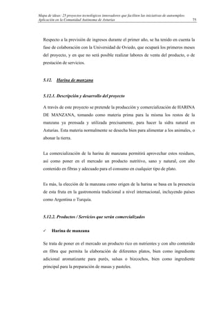 Mapa de ideas: 25 proyectos tecnológicos innovadores que faciliten las iniciativas de autoempleo.
Aplicación en la Comunidad Autónoma de Asturias
Respecto a la previsión de ingresos durante el primer año, se ha tenido en cuenta la
fase de colaboración con la Universidad de Oviedo, que ocupará los primeros meses
del proyecto, y en que no será posible realizar labores de venta del producto, o de
prestación de servicios.
5.12. Harina de manzana
5.12.1. Descripción y desarrollo del proyecto
A través de este proyecto se pretende la producción y comercialización de HARINA
DE MANZANA, tomando como materia prima para la misma los restos de la
manzana ya prensada y utilizada precisamente, para hacer la sidra natural en
Asturias. Esta materia normalmente se desecha bien para alimentar a los animales, o
abonar la tierra.
La comercialización de la harina de manzana permitirá aprovechar estos residuos,
así como poner en el mercado un producto nutritivo, sano y natural, con alto
contenido en fibras y adecuado para el consumo en cualquier tipo de plato.
Es más, la elección de la manzana como origen de la harina se basa en la presencia
de esta fruta en la gastronomía tradicional a nivel internacional, incluyendo países
como Argentina o Turquía.
5.12.2. Productos / Servicios que serán comercializados
Harina de manzana
Se trata de poner en el mercado un producto rico en nutrientes y con alto contenido
en fibra que permita la elaboración de diferentes platos, bien como ingrediente
adicional aromatizante para purés, salsas o bizcochos, bien como ingrediente
principal para la preparación de masas y pasteles.
75
 