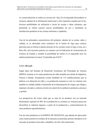 Mapa de ideas: 25 proyectos tecnológicos innovadores que faciliten las iniciativas de autoempleo.
Aplicación en la Comunidad Autónoma de Asturias
La comercialización se realiza en envases de 1 Kg. En el etiquetado del producto se
incluyen, además de la información nutricional y otros requisitos exigidos por la ley,
diversas posibilidades de utilización a través de recetas e ideas culinarias, que
permitirán al cliente conocer nuevas posibilidades de uso y facilitarán su
introducción paulatina en las cocinas asturianas y españolas.
Una de las principales características del producto, además de su aroma, sabor y
calidad, es su idoneidad como sustitutivo de la harina de trigo para celiacos
(personas que no toleran el gluten presente en los cereales como el trigo, avena, etc.)
Para ello, será necesario ponerse en contacto con la Federación de Asociaciones de
Celiacos de España y estudiar la posibilidad de incluir en el etiquetado (tras los
análisis pertinentes) la marca “Controlado por FACE”.
5.12.3. Mercado
Según datos del Instituto de Desarrollo Económico del Principado de Asturias
(IDEPA) Asturias es la cuarta productora de sidra mundial, por detrás de Inglaterra,
Francia e Irlanda. Actualmente existen alrededor de 115 establecimientos que se
dedican a la obtención de sidra, y su producción aumenta no solo en volumen sino
también en calidad, debido al desarrollo de la denominación de origen, que obliga a
mantener elevados y estrictos niveles de control de la calidad en productos, procesos
y gestión.
Las perspectivas del sector, dado que se trata de un producto con un mercado
básicamente regional (el 90% de la producción se consume en Asturias) pasan por
diversificar la industria lagarera, a partir de la producción y comercialización de
otros productos agroalimentarios.
Uno de estos productos es la HARINA DE MANZANA, que además de aprovechar
como materia prima los residuos de la manzana ya prensada, permite introducir en el
mercado un producto innovador, saludable y de alto valor nutricional.
76
 