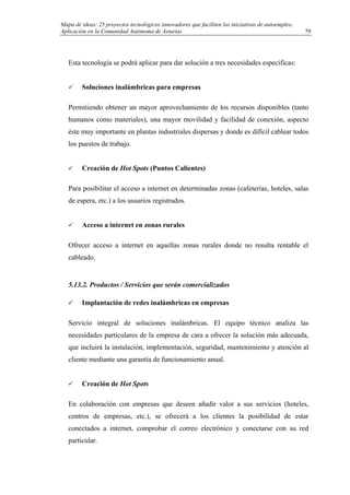 Mapa de ideas: 25 proyectos tecnológicos innovadores que faciliten las iniciativas de autoempleo.
Aplicación en la Comunidad Autónoma de Asturias
Esta tecnología se podrá aplicar para dar solución a tres necesidades específicas:
Soluciones inalámbricas para empresas
Permitiendo obtener un mayor aprovechamiento de los recursos disponibles (tanto
humanos como materiales), una mayor movilidad y facilidad de conexión, aspecto
éste muy importante en plantas industriales dispersas y donde es difícil cablear todos
los puestos de trabajo.
Creación de Hot Spots (Puntos Calientes)
Para posibilitar el acceso a internet en determinadas zonas (cafeterías, hoteles, salas
de espera, etc.) a los usuarios registrados.
Acceso a internet en zonas rurales
Ofrecer acceso a internet en aquellas zonas rurales donde no resulta rentable el
cableado.
5.13.2. Productos / Servicios que serán comercializados
Implantación de redes inalámbricas en empresas
Servicio integral de soluciones inalámbricas. El equipo técnico analiza las
necesidades particulares de la empresa de cara a ofrecer la solución más adecuada,
que incluirá la instalación, implementación, seguridad, mantenimiento y atención al
cliente mediante una garantía de funcionamiento anual.
Creación de Hot Spots
En colaboración con empresas que deseen añadir valor a sus servicios (hoteles,
centros de empresas, etc.), se ofrecerá a los clientes la posibilidad de estar
conectados a internet, comprobar el correo electrónico y conectarse con su red
particular.
79
 