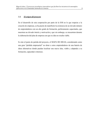 Mapa de ideas: 25 proyectos tecnológicos innovadores que faciliten las iniciativas de autoempleo.
Aplicación en la Comunidad Autónoma de Asturias
1.4. El origen del proyecto
En el desarrollo de esta cooperación por parte de la EOI en lo que respecta a la
creación de empresas, se ha puesto de manifiesto la existencia de un elevado número
de emprendedores con un alto grado de formación, perfectamente capacitados, que
muestran un elevado interés y motivación y que sin embargo, se encuentran durante
la elaboración del plan de empresa con que su idea no resulta viable.
Es éste el punto de partida del proyecto, el MAPA DE IDEAS, considerando como
una gran “pérdida empresarial” no dotar a estos emprendedores de una batería de
ideas alternativas donde puedan localizar una nueva idea, viable y adaptada a su
formación, capacidad e intereses.
8
 