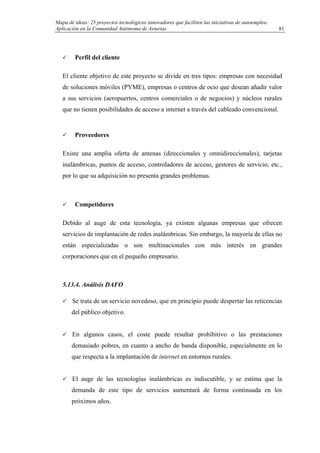 Mapa de ideas: 25 proyectos tecnológicos innovadores que faciliten las iniciativas de autoempleo.
Aplicación en la Comunidad Autónoma de Asturias
Perfil del cliente
El cliente objetivo de este proyecto se divide en tres tipos: empresas con necesidad
de soluciones móviles (PYME), empresas o centros de ocio que desean añadir valor
a sus servicios (aeropuertos, centros comerciales o de negocios) y núcleos rurales
que no tienen posibilidades de acceso a internet a través del cableado convencional.
Proveedores
Existe una amplia oferta de antenas (direccionales y omnidireccionales), tarjetas
inalámbricas, puntos de acceso, controladores de acceso, gestores de servicio, etc.,
por lo que su adquisición no presenta grandes problemas.
Competidores
Debido al auge de esta tecnología, ya existen algunas empresas que ofrecen
servicios de implantación de redes inalámbricas. Sin embargo, la mayoría de ellas no
están especializadas o son multinacionales con más interés en grandes
corporaciones que en el pequeño empresario.
5.13.4. Análisis DAFO
Se trata de un servicio novedoso, que en principio puede despertar las reticencias
del público objetivo.
En algunos casos, el coste puede resultar prohibitivo o las prestaciones
demasiado pobres, en cuanto a ancho de banda disponible, especialmente en lo
que respecta a la implantación de internet en entornos rurales.
El auge de las tecnologías inalámbricas es indiscutible, y se estima que la
demanda de este tipo de servicios aumentará de forma continuada en los
próximos años.
81
 