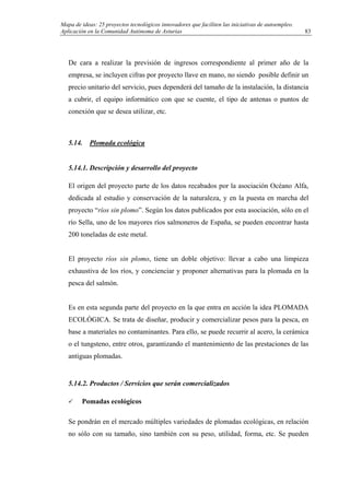 Mapa de ideas: 25 proyectos tecnológicos innovadores que faciliten las iniciativas de autoempleo.
Aplicación en la Comunidad Autónoma de Asturias
De cara a realizar la previsión de ingresos correspondiente al primer año de la
empresa, se incluyen cifras por proyecto llave en mano, no siendo posible definir un
precio unitario del servicio, pues dependerá del tamaño de la instalación, la distancia
a cubrir, el equipo informático con que se cuente, el tipo de antenas o puntos de
conexión que se desea utilizar, etc.
5.14. Plomada ecológica
5.14.1. Descripción y desarrollo del proyecto
El origen del proyecto parte de los datos recabados por la asociación Océano Alfa,
dedicada al estudio y conservación de la naturaleza, y en la puesta en marcha del
proyecto “ríos sin plomo”. Según los datos publicados por esta asociación, sólo en el
río Sella, uno de los mayores ríos salmoneros de España, se pueden encontrar hasta
200 toneladas de este metal.
El proyecto ríos sin plomo, tiene un doble objetivo: llevar a cabo una limpieza
exhaustiva de los ríos, y concienciar y proponer alternativas para la plomada en la
pesca del salmón.
Es en esta segunda parte del proyecto en la que entra en acción la idea PLOMADA
ECOLÓGICA. Se trata de diseñar, producir y comercializar pesos para la pesca, en
base a materiales no contaminantes. Para ello, se puede recurrir al acero, la cerámica
o el tungsteno, entre otros, garantizando el mantenimiento de las prestaciones de las
antiguas plomadas.
5.14.2. Productos / Servicios que serán comercializados
Pomadas ecológicos
Se pondrán en el mercado múltiples variedades de plomadas ecológicas, en relación
no sólo con su tamaño, sino también con su peso, utilidad, forma, etc. Se pueden
83
 