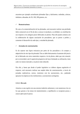 Mapa de ideas: 25 proyectos tecnológicos innovadores que faciliten las iniciativas de autoempleo.
Aplicación en la Comunidad Autónoma de Asturias
encontrar por ejemplo actualmente plomadas fijas y deslizantes, redondas, cónicas,
tubulares, ahusadas, de 50, 100, 200 gramos, etc.
Demostraciones
De cara a la comercialización de las plomadas, será necesario realizar una profunda
labor comercial con el fin de dar a conocer el producto, su utilidad y su similitud de
uso respecto a los antiguos pesos fabricados en plomo. Para ello puede contarse con
la colaboración de alguna asociación de pescadores, que se preste a probar y
comentar el desarrollo de cada tipo y variedad de plomada.
Jornadas de concienciación
Es de esperar una ligera reticencia por parte de los pescadores a la compra y
adquisición de otro tipo de plomada. Ésta se debe básicamente al aumento del precio
de la fabricada con otros materiales respecto a la de plomo, dado que este mineral,
por su toxicidad y por la aparición progresiva de leyes limitando su utilización, tiene
cada vez menos mercado y un precio más reducido.
Por ello, y hasta que desde el poder legislativo se elabore alguna regulación al
respecto, será necesario realizar una amplia labor de concienciación, a través de
jornadas explicativas, cursos, reuniones con las asociaciones, etc., pudiendo
apoyarse la empresa en las instituciones y asociaciones ecologistas.
5.14.3. Mercado
Asturias es una región con una enorme tradición salmonera y con numerosos ríos en
los que gracias a las tareas de mantenimiento y repoblación se recuperan pozas y
cauces aptos para la pesca.
84
 