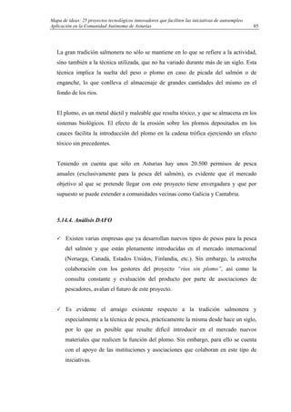 Mapa de ideas: 25 proyectos tecnológicos innovadores que faciliten las iniciativas de autoempleo.
Aplicación en la Comunidad Autónoma de Asturias
La gran tradición salmonera no sólo se mantiene en lo que se refiere a la actividad,
sino también a la técnica utilizada, que no ha variado durante más de un siglo. Esta
técnica implica la suelta del peso o plomo en caso de picada del salmón o de
enganche, lo que conlleva el almacenaje de grandes cantidades del mismo en el
fondo de los ríos.
El plomo, es un metal dúctil y maleable que resulta tóxico, y que se almacena en los
sistemas biológicos. El efecto de la erosión sobre los plomos depositados en los
cauces facilita la introducción del plomo en la cadena trófica ejerciendo un efecto
tóxico sin precedentes.
Teniendo en cuenta que sólo en Asturias hay unos 20.500 permisos de pesca
anuales (exclusivamente para la pesca del salmón), es evidente que el mercado
objetivo al que se pretende llegar con este proyecto tiene envergadura y que por
supuesto se puede extender a comunidades vecinas como Galicia y Cantabria.
5.14.4. Análisis DAFO
Existen varias empresas que ya desarrollan nuevos tipos de pesos para la pesca
del salmón y que están plenamente introducidas en el mercado internacional
(Noruega, Canadá, Estados Unidos, Finlandia, etc.). Sin embargo, la estrecha
colaboración con los gestores del proyecto “ríos sin plomo”, así como la
consulta constante y evaluación del producto por parte de asociaciones de
pescadores, avalan el futuro de este proyecto.
Es evidente el arraigo existente respecto a la tradición salmonera y
especialmente a la técnica de pesca, prácticamente la misma desde hace un siglo,
por lo que es posible que resulte difícil introducir en el mercado nuevos
materiales que realicen la función del plomo. Sin embargo, para ello se cuenta
con el apoyo de las instituciones y asociaciones que colaboran en este tipo de
iniciativas.
85
 