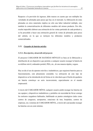 Mapa de ideas: 25 proyectos tecnológicos innovadores que faciliten las iniciativas de autoempleo.
Aplicación en la Comunidad Autónoma de Asturias
Respecto a la previsión de ingresos, debe tenerse en cuenta que son múltiples las
variedades de plomadas para pesca que hay en el mercado. La fabricación de estas
plomadas en otros materiales implica no sólo una labor industrial múltiple, sino
también la comercialización de diferentes modelos del mismo producto. Por ello,
resulta imposible elaborar una estimación de las ventas partiendo de cada producto y
se ha procedido a hacer una estimación general de ventas de plomadas para pesca
del salmón, en la que se incluyen los diferentes modelos y productos
comercializados.
5.15. Cargador de baterías móviles
5.15.1. Descripción y desarrollo del proyecto
El proyecto CARGADOR DE BATERÍAS MÓVILES se basa en la fabricación y
distribución de un dispositivo que permita a cualquier usuario recargar la batería de
su teléfono móvil, ordenador portátil, PDA, etc., de una manera rápida y segura.
Hoy en día el uso de aparatos móviles e inalámbricos, que requieren baterías para su
funcionamiento, está plenamente extendido. La utilización de este tipo de
dispositivos se ha introducido de tal forma en la vida diaria que el hecho de quedarse
sin batería constituye un serio inconveniente, especialmente en el mundo
empresarial.
A través del CARGADOR MÓVIL cualquier usuario podrá recargar las baterías de
sus equipos y dispositivos inalámbricos y portátiles sin necesidad de llevar consigo
los molestos cargadores habituales, habilitando en puntos estratégicos (tales como
centros de congresos, aeropuertos, estaciones de tren, hospitales, centros de
empresas, etc.) sistemas de CARGADOR MÓVIL, a través del cual puedan recargar
las baterías con un coste mínimo.
87
 