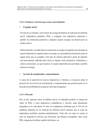 Mapa de ideas: 25 proyectos tecnológicos innovadores que faciliten las iniciativas de autoempleo.
Aplicación en la Comunidad Autónoma de Asturias
5.15.2. Productos / Servicios que serán comercializados
Cargador móvil
Se trata de un cómodo y útil sistema de recarga de baterías de todo tipo de telefonía
móvil, ordenadores portátiles, PDA, y cualquier otro dispositivo autónomo y
portátil. Su utilización permitirá a cualquier usuario recargar sus baterías por un
módico precio.
Adicionalmente, se podrá dotar al sistema de un equipo de taquillas que permitan al
usuario depositar los aparatos para su recarga, sin necesidad de permanecer junto al
equipo hasta que se complete. Este tipo de sistema adicional a partir de taquillas
está precisamente indicado para situar en lugares como gimnasios, restaurantes o
centros comerciales, en que mientras el usuario desarrolla una actividad es posible
realizar la recarga.
Servicio de actualización y mantenimiento
A causa de la aparición de nuevos dispositivos y baterías, es necesario dotar al
proyecto de un servicio de actualización y mantenimiento que permita poner en el
mercado la posibilidad de recarga de todo tipo de aparatos.
5.15.3. Mercado
Hoy en día, aparatos como el teléfono móvil, el ordenador portátil, la cámara de
video, la PDA y otros dispositivos inalámbricos y móviles están plenamente
integrados en la vida diaria. Es más, las estadísticas confirman que el 75% de los
españoles disponen de un terminal de telefonía móvil mientras que la venta de
ordenadores portátiles aumenta paulatinamente. Todo ello, sin tener en cuenta el
resto de dispositivos móviles que funcionan con baterías recargables, tales como
PDA, máquinas de afeitar, cepillos de dientes, etc.
88
 