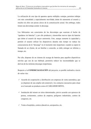 Mapa de ideas: 25 proyectos tecnológicos innovadores que faciliten las iniciativas de autoempleo.
Aplicación en la Comunidad Autónoma de Asturias
La utilización de este tipo de aparatos aporta múltiples ventajas, permiten trabajar
con más comodidad y especialmente movilidad, dotan de autonomía al usuario y
muchos de ellos son piezas claves de la comunicación actual. Sin embargo, todos
tienen una desventaja común: la descarga.
Los fabricantes son conscientes de las desventajas que acarrean el hecho de
“quedarse sin baterías” y por ello producen y desarrollan nuevos tipos de baterías
que dotan al usuario de mayor autonomía. Esto, aunque aumenta la capacidad y
permite al usuario utilizar los dispositivos durante más tiempo no reduce las
consecuencias de la “descarga” en el momento más inoportuno: cuando se espera la
llamada de un cliente, de un familiar o conocido, se debe entregar un informe a
tiempo, etc.
Por ello, disponer de un sistema de recarga de baterías para aquellos dispositivos
móviles que son de uso habitual, permitiría reducir las incomodidades que se
derivan de las molestas descargas inoportunas.
Respecto a la COMERCIALIZACIÓN del proyecto, es posible realizarla a través
de varias vías:
Acuerdo de cooperación y distribución con empresas de venta automática, que
ya disponen de una amplia red comercial y los contactos necesarios para situar
en el mercado un producto como el CARGADOR MÓVIL.
Instalación del mismo en sitios determinados, previo acuerdo con quioscos de
prensa, restaurantes, centros de empresa, polígonos industriales, centros de
congresos, etc.
Venta a hospitales, centros educativos, aeropuertos, etc.
89
 