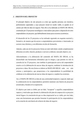 Mapa de ideas: 25 proyectos tecnológicos innovadores que faciliten las iniciativas de autoempleo.
Aplicación en la Comunidad Autónoma de Asturias
2. OBJETIVO DEL PROYECTO
El principal objetivo de este proyecto es evitar que aquellas personas con iniciativa,
perfectamente capacitadas y cuyo proyecto inicial no resulte viable, se queden en el
camino por falta de ideas de negocio. Para ello se ha elaborado un MAPA DE IDEAS,
constituido por 25 proyectos tecnológicos e innovadores para poner a disposición de estos
emprendedores sin proyecto, que habitualmente tienen pocos recursos económicos.
El desarrollo de los 25 proyectos se ha realizado siguiendo un esquema sectorial y
formativo, de manera que da acceso a emprendedores provenientes o interesados en
sectores muy distintos y con diferentes niveles de formación.
Además, cada uno de los proyectos forma un todo individual, siendo completamente
diferentes en estilo, función, producto o servicio a elaborar, mercado objetivo, etc.
Adicionalmente a la elaboración del contenido del MAPA DE IDEAS, se ha
desarrollado una herramienta informática que lo integra y que permite no sólo la
consulta de los 25 proyectos, sino también la participación activa del emprendedor
creativo en la elaboración de nuevas ideas de negocio, mediante la introducción de
proyectos e ideas. De esta forma se elabora un MAPA DE IDEAS cada vez más
extenso y participativo, que proporciona a los emprendedores la posibilidad de
colaborar en la elaboración de nuevas ideas de negocio y ampliar las existentes.
Así, el MAPA DE IDEAS se dota de una continuidad temporal y espacial, dado que
la colaboración de los emprendedores permitirá mantener una batería de proyectos
actualizada y basada en la cooperación.
El objetivo por tanto es doble; por un lado, “recuperar” a aquellos emprendedores
capaces y motivados que durante la elaboración del plan de empresa de su proyecto
inicial llegan a la conclusión de que su idea empresarial no es viable; por otro lado,
crear una herramienta que permita fomentar la participación de los emprendedores
en la creación de esta batería de refuerzo de ideas de negocio.
9
 