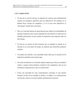 Mapa de ideas: 25 proyectos tecnológicos innovadores que faciliten las iniciativas de autoempleo.
Aplicación en la Comunidad Autónoma de Asturias
5.15.4. Análisis DAFO
Se trata de un servicio del que ya disponen los usuarios, pues habitualmente
cuentan con cargadores específicos para sus dispositivos. Sin embargo, no es
habitual llevar consigo los cargadores, y sí lo es que estos dispositivos se
“descarguen” cuando más se necesitan.
Hay en el mercado baterías de larga duración que reducen las posibilidades de
descarga inoportuna, pero la gran capacidad de estas baterías se reduce por las
múltiples prestaciones con que cuentan los dispositivos que requieren cada vez
más energía.
Se trata de un sistema de fácil imitación que no impedirá la entrada en el
mercado en un corto plazo de tiempo, de empresas que desarrollen productos
similares.
El producto da solución a una necesidad actual, dado que el mercado de los
dispositivos portátiles está en pleno auge.
No existe actualmente en el mercado ninguna empresa que ofrezca un producto
similar, y aunque existen productos sustitutivos (los cargadores), estos no son
cómodos de transportar por lo que no resultan útiles.
Existe una necesidad de estar constantemente conectado, lo que permite
mantener un hilo con la sociedad, la familia y el trabajo. Las comunicaciones
son hoy día y cada vez en mayor medida, absolutamente necesarias.
90
 