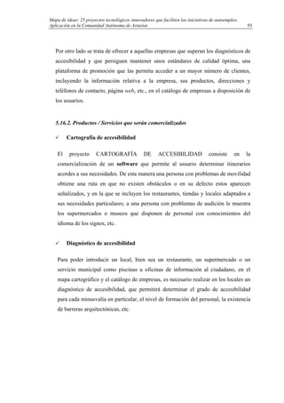Mapa de ideas: 25 proyectos tecnológicos innovadores que faciliten las iniciativas de autoempleo.
Aplicación en la Comunidad Autónoma de Asturias
Por otro lado se trata de ofrecer a aquellas empresas que superan los diagnósticos de
accesibilidad y que persiguen mantener unos estándares de calidad óptima, una
plataforma de promoción que las permita acceder a un mayor número de clientes,
incluyendo la información relativa a la empresa, sus productos, direcciones y
teléfonos de contacto, página web, etc., en el catálogo de empresas a disposición de
los usuarios.
5.16.2. Productos / Servicios que serán comercializados
Cartografía de accesibilidad
El proyecto CARTOGRAFÍA DE ACCESIBILIDAD consiste en la
comercialización de un software que permite al usuario determinar itinerarios
acordes a sus necesidades. De esta manera una persona con problemas de movilidad
obtiene una ruta en que no existen obstáculos o en su defecto estos aparecen
señalizados, y en la que se incluyen los restaurantes, tiendas y locales adaptados a
sus necesidades particulares; a una persona con problemas de audición le muestra
los supermercados o museos que disponen de personal con conocimientos del
idioma de los signos, etc.
Diagnóstico de accesibilidad
Para poder introducir un local, bien sea un restaurante, un supermercado o un
servicio municipal como piscinas u oficinas de información al ciudadano, en el
mapa cartográfico y el catálogo de empresas, es necesario realizar en los locales un
diagnóstico de accesibilidad, que permitirá determinar el grado de accesibilidad
para cada minusvalía en particular, el nivel de formación del personal, la existencia
de barreras arquitectónicas, etc.
93
 
