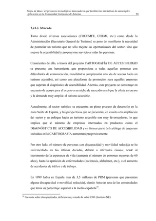 Mapa de ideas: 25 proyectos tecnológicos innovadores que faciliten las iniciativas de autoempleo.
Aplicación en la Comunidad Autónoma de Asturias
5.16.3. Mercado
Tanto desde diversas asociaciones (COCEMFE, CERMI, etc.) como desde la
Administración (Secretaría General de Turismo) se pone de manifiesto la necesidad
de potenciar un turismo que no sólo mejore las oportunidades del sector, sino que
mejore la accesibilidad y proporcione servicio a todas las personas.
Conscientes de ello, a través del proyecto CARTOGRAFÍA DE ACCESIBILIDAD
se presenta una herramienta que proporciona a todas aquellas personas con
dificultades de comunicación, movilidad o comprensión una vía de acceso hacia un
turismo accesible, así como una plataforma de promoción para aquellas empresas
que superan el diagnóstico de accesibilidad. Además, este proyecto se constituye en
un punto de apoyo para el acceso a un nicho de mercado en el que la oferta es escasa
y la demanda muy amplia: el turismo accesible.
Actualmente, el sector turístico se encuentra en pleno proceso de desarrollo en la
zona Norte de España, y las perspectivas que se presentan, en cuanto a la ampliación
del sector y su enfoque hacia un turismo accesible son muy favorecedoras, lo que
implica que el número de empresas interesadas en productos como el
DIAGNÓSTICO DE ACCESIBILIDAD y en formar parte del catálogo de empresas
incluidas en la CARTOGRAFÍA aumentará progresivamente.
Por otro lado, el número de personas con discapacidad y movilidad reducida se ha
incrementado en las últimas décadas, debido a diferentes causas, desde al
incremento de la esperanza de vida (aumenta el número de personas mayores de 60
años), hasta la aparición de enfermedades (esclerosis, alzheimer, etc.), o el aumento
de accidentes de tráfico o de trabajo.
En 1999 había en España más de 3,5 millones de PRM (personas que presentan
alguna discapacidad o movilidad reducida), siendo Asturias una de las comunidades
que tenía un porcentaje superior a la media española19
.
19
Encuesta sobre discapacidades, deficiencias y estado de salud 1999 (Instituto NE)
94
 