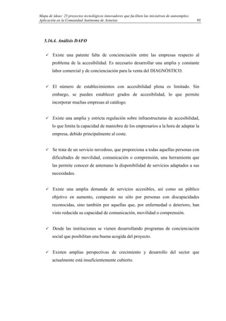 Mapa de ideas: 25 proyectos tecnológicos innovadores que faciliten las iniciativas de autoempleo.
Aplicación en la Comunidad Autónoma de Asturias
5.16.4. Análisis DAFO
Existe una patente falta de concienciación entre las empresas respecto al
problema de la accesibilidad. Es necesario desarrollar una amplia y constante
labor comercial y de concienciación para la venta del DIAGNÓSTICO.
El número de establecimientos con accesibilidad plena es limitado. Sin
embargo, se pueden establecer grados de accesibilidad, lo que permite
incorporar muchas empresas al catálogo.
Existe una amplia y estricta regulación sobre infraestructuras de accesibilidad,
lo que limita la capacidad de maniobra de los empresarios a la hora de adaptar la
empresa, debido principalmente al coste.
Se trata de un servicio novedoso, que proporciona a todas aquellas personas con
dificultades de movilidad, comunicación o comprensión, una herramienta que
las permite conocer de antemano la disponibilidad de servicios adaptados a sus
necesidades.
Existe una amplia demanda de servicios accesibles, así como un público
objetivo en aumento, compuesto no sólo por personas con discapacidades
reconocidas, sino también por aquellas que, por enfermedad o deterioro, han
visto reducida su capacidad de comunicación, movilidad o comprensión.
Desde las instituciones se vienen desarrollando programas de concienciación
social que posibilitan una buena acogida del proyecto.
Existen amplias perspectivas de crecimiento y desarrollo del sector que
actualmente está insuficientemente cubierto.
95
 
