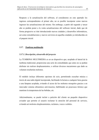 Mapa de ideas: 25 proyectos tecnológicos innovadores que faciliten las iniciativas de autoempleo.
Aplicación en la Comunidad Autónoma de Asturias
Respecto a la actualización del software, al considerarse en este apartado los
ingresos correspondientes al primer año, no es posible incorporar como nuevos
ingresos las actualizaciones del mismo. Sin embargo, a partir del segundo y tercer
año se podrán poner a la venta actualizaciones del software inicial, dado que de
forma progresiva se irán introduciendo nuevas ciudades y desarrollos informáticos,
así como remodelaciones y nuevos servicios en aquellas ciudades ya introducidas en
el paquete inicial.
5.17. Tumbona multimedia
5.17.1. Descripción y desarrollo del proyecto
La TUMBONA MULTIMEDIA es en un dispositivo que, acoplado al lateral de la
tumbona tradicional, proporciona una serie de comodidades que antes no se podían
disfrutar sin realizar desplazamientos, o utilizar diversos mecanismos que dado su
volumen resultarían molestos.
El módulo incluye diferentes opciones de ocio, permitiendo escuchar música a
través de una radio digital incorporada, facilitando la lectura a cualquier hora gracias
a una lámpara acoplada, evitando el acoso de los molestos mosquitos gracias a un
innovador sistema ultrasónico anti-insectos, habilitando un posavasos térmico que
mantiene la temperatura de las bebidas, etc.
Adicionalmente, se puede incluir a petición del cliente un pequeño dispositivo
avisador que permite al usuario reclamar la atención del personal de servicio,
evitando así molestos desplazamientos, reclamos, voces o señales.
97
 