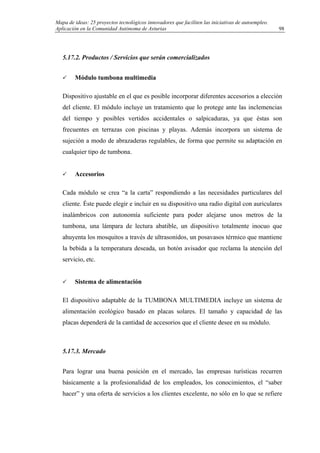 Mapa de ideas: 25 proyectos tecnológicos innovadores que faciliten las iniciativas de autoempleo.
Aplicación en la Comunidad Autónoma de Asturias
5.17.2. Productos / Servicios que serán comercializados
Módulo tumbona multimedia
Dispositivo ajustable en el que es posible incorporar diferentes accesorios a elección
del cliente. El módulo incluye un tratamiento que lo protege ante las inclemencias
del tiempo y posibles vertidos accidentales o salpicaduras, ya que éstas son
frecuentes en terrazas con piscinas y playas. Además incorpora un sistema de
sujeción a modo de abrazaderas regulables, de forma que permite su adaptación en
cualquier tipo de tumbona.
Accesorios
Cada módulo se crea “a la carta” respondiendo a las necesidades particulares del
cliente. Éste puede elegir e incluir en su dispositivo una radio digital con auriculares
inalámbricos con autonomía suficiente para poder alejarse unos metros de la
tumbona, una lámpara de lectura abatible, un dispositivo totalmente inocuo que
ahuyenta los mosquitos a través de ultrasonidos, un posavasos térmico que mantiene
la bebida a la temperatura deseada, un botón avisador que reclama la atención del
servicio, etc.
Sistema de alimentación
El dispositivo adaptable de la TUMBONA MULTIMEDIA incluye un sistema de
alimentación ecológico basado en placas solares. El tamaño y capacidad de las
placas dependerá de la cantidad de accesorios que el cliente desee en su módulo.
5.17.3. Mercado
Para lograr una buena posición en el mercado, las empresas turísticas recurren
básicamente a la profesionalidad de los empleados, los conocimientos, el “saber
hacer” y una oferta de servicios a los clientes excelente, no sólo en lo que se refiere
98
 