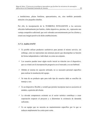 Mapa de ideas: 25 proyectos tecnológicos innovadores que faciliten las iniciativas de autoempleo.
Aplicación en la Comunidad Autónoma de Asturias
a instalaciones, plazas hoteleras, aparcamientos, etc, sino también prestando
atención a los pequeños detalles.
Por ello, la incorporación de la TUMBONA INTELIGENTE a los servicios
ofrecidos habitualmente por hoteles, clubes deportivos, piscinas, etc., representa una
ventaja competitiva adicional, que será valorada convenientemente por los clientes y
creará una imagen positiva de dicho establecimiento.
5.17.4. Análisis DAFO
Es posible utilizar productos sustitutivos para prestar el mismo servicio, sin
embargo, estos no representan una amenaza puesto que desempeñan su función
de forma independiente e individual, no como un conjunto.
Los usuarios pueden tener algún recelo inicial en relación con el dispositivo,
que se evitará con la incorporación progresiva en el mercado y su uso habitual.
Debido al sistema de sujeción utilizado, no es necesario personal específico
para realizar la instalación del equipo.
Se trata de un producto apto para todo tipo de usuarios dada su sencillez de
manejo y uso.
Es un dispositivo flexible y versátil que permite incorporar nuevos accesorios al
módulo, a petición del cliente.
La elevada competencia existente en el sector turístico contribuye a crear
expectación respecto al proyecto y a determinar la existencia de demanda
suficiente.
Es un equipo que no necesita un mantenimiento específico por lo que se
reducen ampliamente los costes post-venta.
99
 