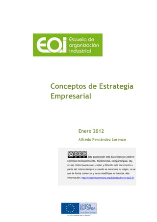 Conceptos de Estrategia
Empresarial
Enero 2012
Alfredo Fernández Lorenzo
Esta publicación está bajo licencia Creative
Commons Reconocimiento, Nocomercial, Compartirigual, (by-
nc-sa). Usted puede usar, copiar y difundir este documento o
parte del mismo siempre y cuando se mencione su origen, no se
use de forma comercial y no se modifique su licencia. Más
información: http://creativecommons.org/licenses/by-nc-sa/3.0/
 