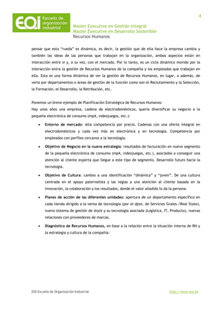 Master Executive en Gestión Integral
Master Executive en Desarrollo Sostenible
Recursos Humanos
EOI Escuela de Organización Industrial http://www.eoi.es
4
pensar que esta “rueda” es dinámica, es decir, la gestión que de ella hace la empresa cambia y
también las ideas de las personas que trabajan en la organización, ambos aspectos están en
interacción entre si y, a su vez, con el mercado. Por lo tanto, es un ciclo dinámico movido por la
interacción entra la gestión de Recursos Humanos de la compañía y los empleados que trabajan en
ella. Esta es una forma dinámica de ver la gestión de Recursos Humanos, en lugar, o además, de
verla por departamentos o áreas de gestión de la función como son el Reclutamiento y la Selección,
la Formación, el Desarrollo, la Retribución, etc.
Ponemos un breve ejemplo de Planificación Estratégica de Recursos Humanos:
Hay unos años una empresa, cadena de electrodomésticos, quería diversificar su negocio a la
pequeña electrónica de consumo (mp4, videojuegos, etc.):
• Entorno de mercado: Alta competencia por precio. Cadenas con una oferta integral en
electrodomésticos y cada vez más en electrónica y en tecnología. Competencia por
empleados con perfiles cercanos a la tecnología.
• Objetivo de Negocio en la nueva estrategia: resultados de facturación en nuevo segmento
de la pequeña electrónica de consumo (mp4, videojuegos, etc.), asociados a conseguir una
atención al cliente experta que llegue a este tipo de segmento. Desarrollo futuro hacia la
tecnología.
• Objetivo de Cultura: cambio a una identificación “dinámica” y “joven”. De una cultura
centrada en el apoyo paternalista y las reglas a una atención al cliente basada en la
innovación, la colaboración y los resultados, donde el valor añadido lo da la persona.
• Planes de acción de las diferentes unidades: apertura de un departamento específico en
cada tienda dirigido a la venta de tecnología (por el dpto. de Servicios Grales./Real State),
nuevo sistema de gestión de stock y su tecnología asociada (Logística, IT, Producto), nuevas
relaciones con proveedores de marcas.
• Diagnóstico de Recursos Humanos, en base a la relación entre la situación interna de RH y
la estrategia y cultura de la compañía:
 