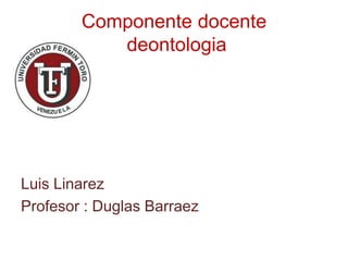Componente docente 
deontologia 
Luis Linarez 
Profesor : Duglas Barraez 
 