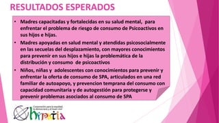 RESULTADOS ESPERADOS
• Madres capacitadas y fortalecidas en su salud mental, para
enfrentar el problema de riesgo de consumo de Psicoactivos en
sus hijos e hijas.
• Madres apoyadas en salud mental y atendidas psicosocialmente
en las secuelas del desplazamiento, con mayores conocimientos
para prevenir en sus hijos e hijas la problemática de la
distribución y consumo de psicoactivos
• Niños, niñas y adolescentes con conocimientos para prevenir y
enfrentar la oferta de consumo de SPA, articulados en una red
familiar de autoapoyo, y prevencion temprana del consumo con
capacidad comunitaria y de autogestión para protegerse y
prevenir problemas asociados al consumo de SPA
 