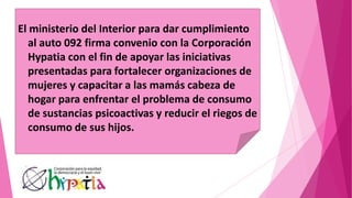 El ministerio del Interior para dar cumplimiento
al auto 092 firma convenio con la Corporación
Hypatia con el fin de apoyar las iniciativas
presentadas para fortalecer organizaciones de
mujeres y capacitar a las mamás cabeza de
hogar para enfrentar el problema de consumo
de sustancias psicoactivas y reducir el riegos de
consumo de sus hijos.
 