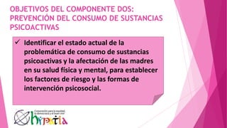 OBJETIVOS DEL COMPONENTE DOS:
PREVENCIÓN DEL CONSUMO DE SUSTANCIAS
PSICOACTIVAS
 Identificar el estado actual de la
problemática de consumo de sustancias
psicoactivas y la afectación de las madres
en su salud física y mental, para establecer
los factores de riesgo y las formas de
intervención psicosocial.
 