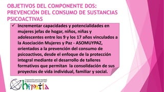 OBJETIVOS DEL COMPONENTE DOS:
PREVENCIÓN DEL CONSUMO DE SUSTANCIAS
PSICOACTIVAS
 Incrementar capacidades y potencialidades en
mujeres jefas de hogar, niños, niñas y
adolescentes entre los 9 y los 17 años vinculados a
la Asociación Mujeres y Paz - ASOMUYPAZ,
orientados a la prevención del consumo de
psicoactivos, desde el enfoque de la protección
integral mediante el desarrollo de talleres
formativos que permitan la consolidación de sus
proyectos de vida individual, familiar y social.
 