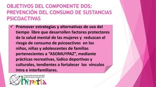OBJETIVOS DEL COMPONENTE DOS:
PREVENCIÓN DEL CONSUMO DE SUSTANCIAS
PSICOACTIVAS
 Promover estrategias y alternativas de uso del
tiempo libre que desarrollen factores protectores
de la salud mental de las mujeres y reduzcan el
riesgo de consumo de psicoactivos en los
niños, niñas y adolescentes de familias
pertenecientes a “ASOMUYPAZ”, mediante
prácticas recreativas, lúdico deportivas y
culturales, tendientes a fortalecer los vínculos
intra e interfamiliares.
 
