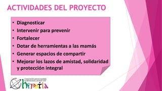 ACTIVIDADES DEL PROYECTO
• Diagnosticar
• Intervenir para prevenir
• Fortalecer
• Dotar de herramientas a las mamás
• Generar espacios de compartir
• Mejorar los lazos de amistad, solidaridad
y protección integral
 