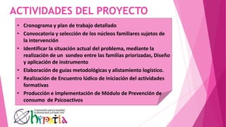 ACTIVIDADES DEL PROYECTO
• Cronograma y plan de trabajo detallado
• Convocatoria y selección de los núcleos familiares sujetos de
la intervención
• Identificar la situación actual del problema, mediante la
realización de un sondeo entre las familias priorizadas, Diseño
y aplicación de instrumento
• Elaboración de guías metodológicas y alistamiento logístico.
• Realización de Encuentro lúdico de iniciación del actividades
formativas
• Producción e implementación de Módulo de Prevención de
consumo de Psicoactivos
 